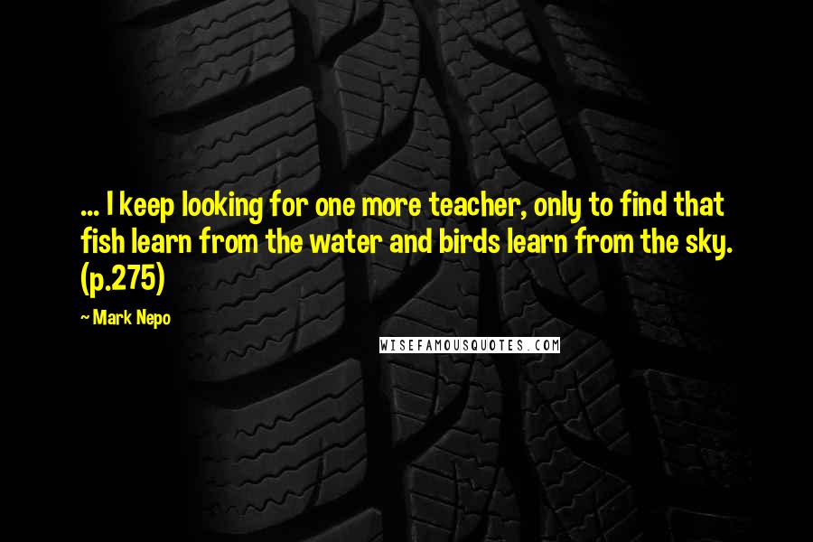 Mark Nepo Quotes: ... I keep looking for one more teacher, only to find that fish learn from the water and birds learn from the sky. (p.275)