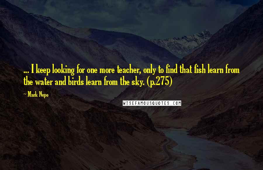 Mark Nepo Quotes: ... I keep looking for one more teacher, only to find that fish learn from the water and birds learn from the sky. (p.275)