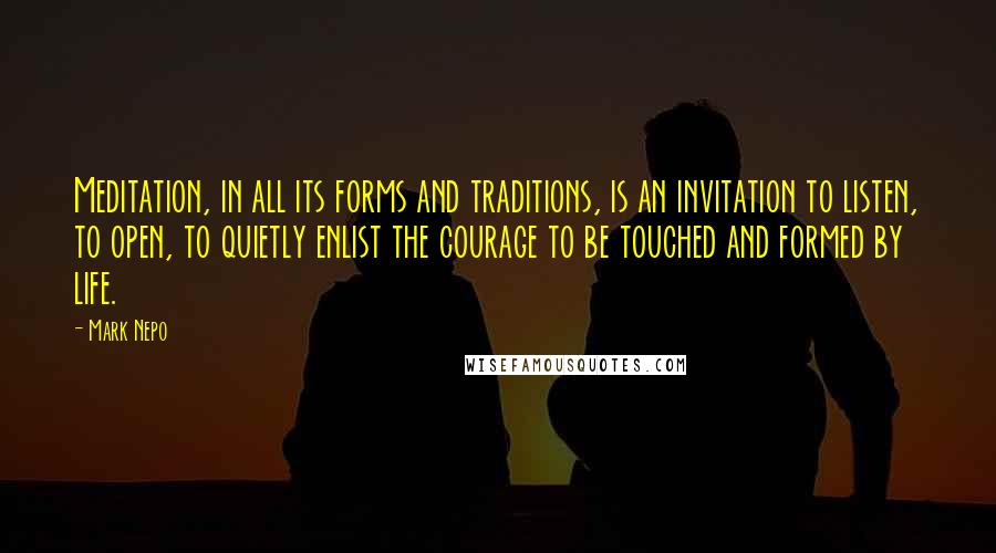 Mark Nepo Quotes: Meditation, in all its forms and traditions, is an invitation to listen, to open, to quietly enlist the courage to be touched and formed by life.