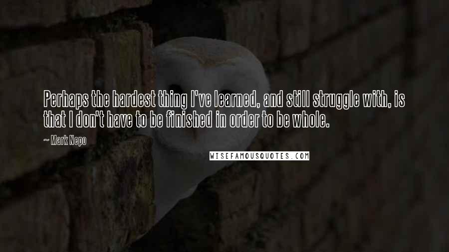 Mark Nepo Quotes: Perhaps the hardest thing I've learned, and still struggle with, is that I don't have to be finished in order to be whole.