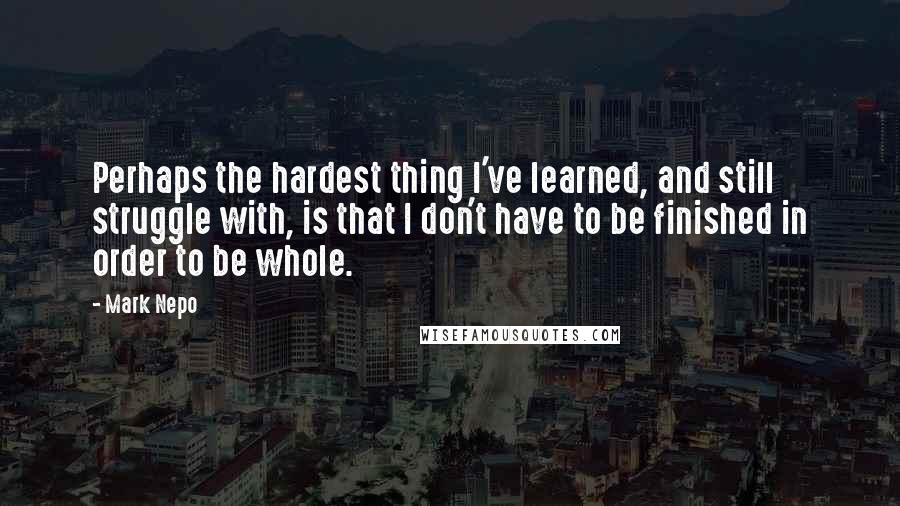 Mark Nepo Quotes: Perhaps the hardest thing I've learned, and still struggle with, is that I don't have to be finished in order to be whole.