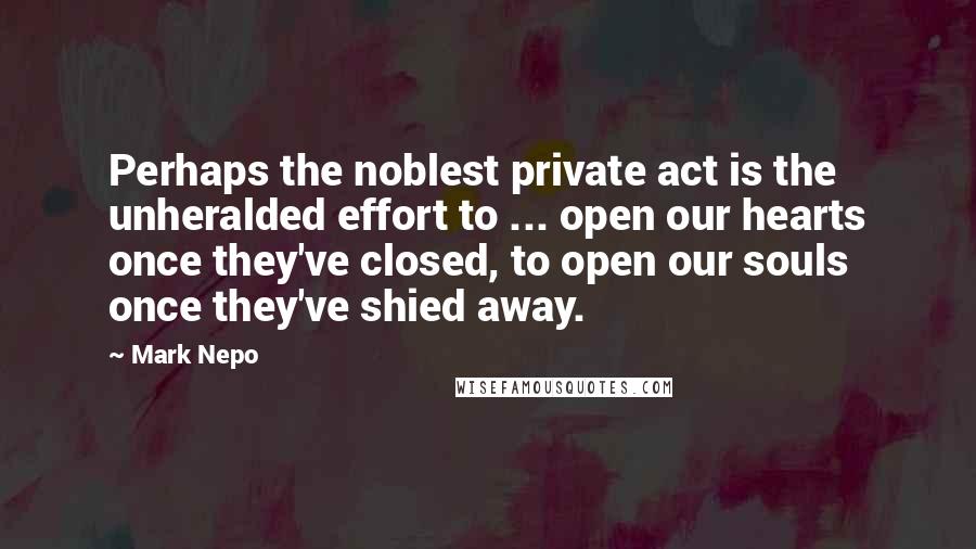 Mark Nepo Quotes: Perhaps the noblest private act is the unheralded effort to ... open our hearts once they've closed, to open our souls once they've shied away.