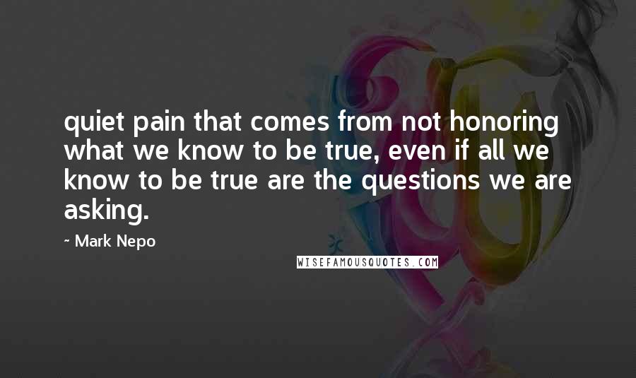Mark Nepo Quotes: quiet pain that comes from not honoring what we know to be true, even if all we know to be true are the questions we are asking.
