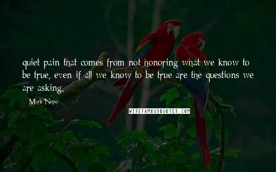 Mark Nepo Quotes: quiet pain that comes from not honoring what we know to be true, even if all we know to be true are the questions we are asking.