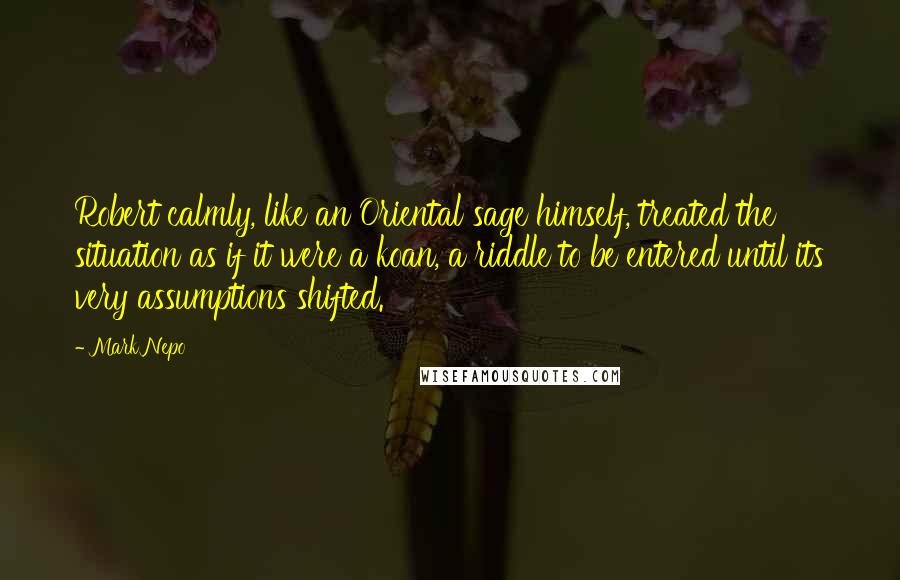 Mark Nepo Quotes: Robert calmly, like an Oriental sage himself, treated the situation as if it were a koan, a riddle to be entered until its very assumptions shifted.