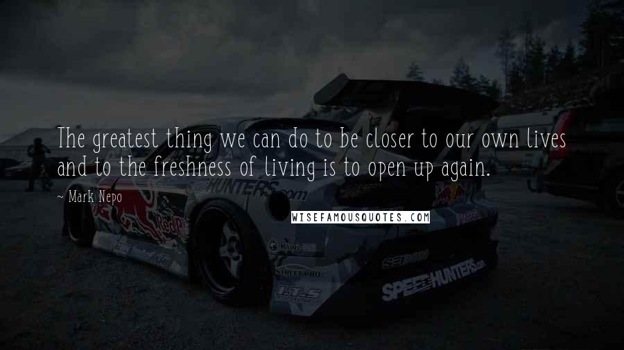 Mark Nepo Quotes: The greatest thing we can do to be closer to our own lives and to the freshness of living is to open up again.