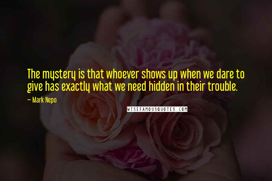 Mark Nepo Quotes: The mystery is that whoever shows up when we dare to give has exactly what we need hidden in their trouble.