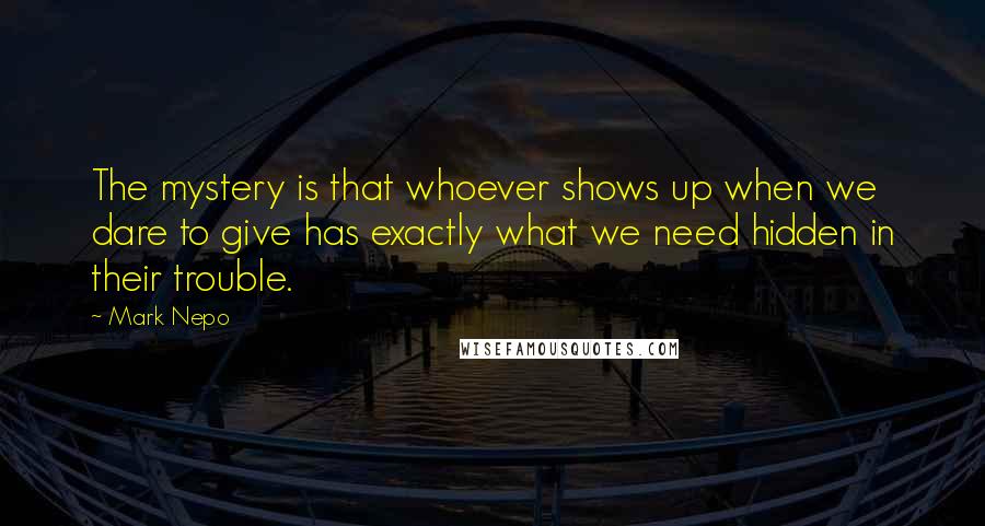 Mark Nepo Quotes: The mystery is that whoever shows up when we dare to give has exactly what we need hidden in their trouble.