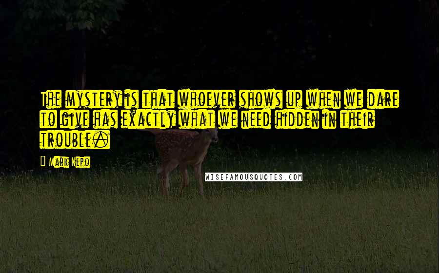 Mark Nepo Quotes: The mystery is that whoever shows up when we dare to give has exactly what we need hidden in their trouble.