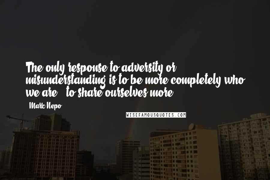 Mark Nepo Quotes: The only response to adversity or misunderstanding is to be more completely who we are - to share ourselves more.