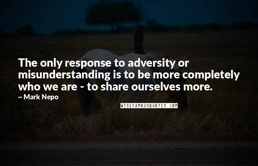 Mark Nepo Quotes: The only response to adversity or misunderstanding is to be more completely who we are - to share ourselves more.