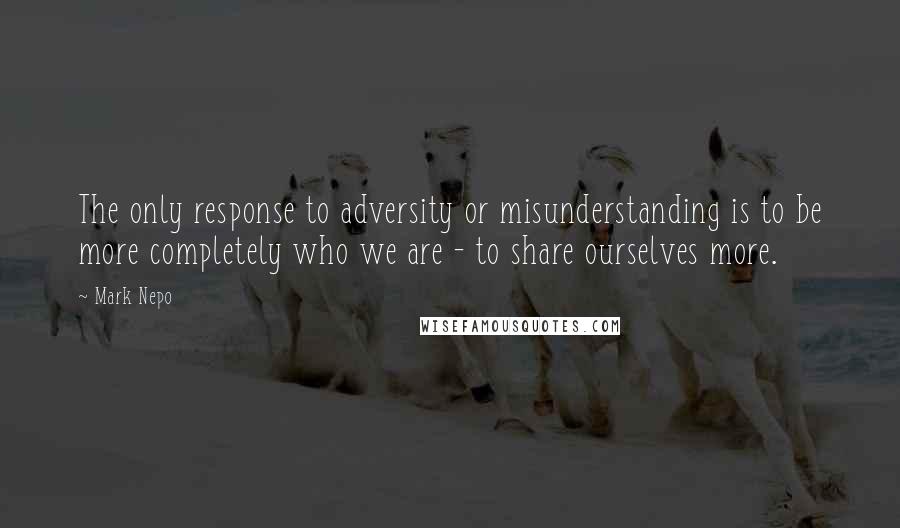 Mark Nepo Quotes: The only response to adversity or misunderstanding is to be more completely who we are - to share ourselves more.