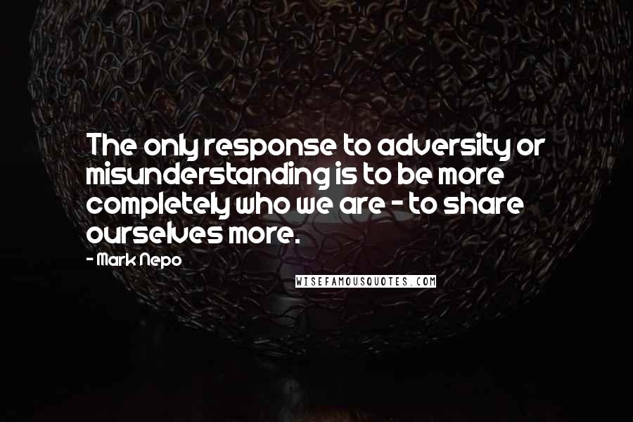 Mark Nepo Quotes: The only response to adversity or misunderstanding is to be more completely who we are - to share ourselves more.