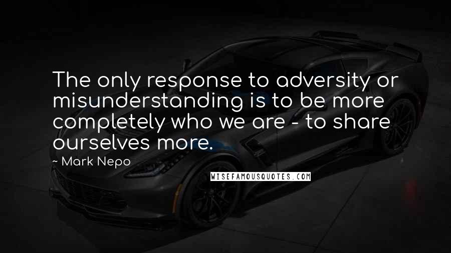 Mark Nepo Quotes: The only response to adversity or misunderstanding is to be more completely who we are - to share ourselves more.