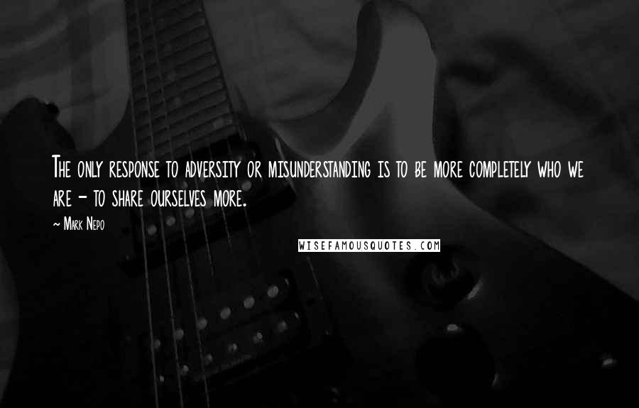 Mark Nepo Quotes: The only response to adversity or misunderstanding is to be more completely who we are - to share ourselves more.