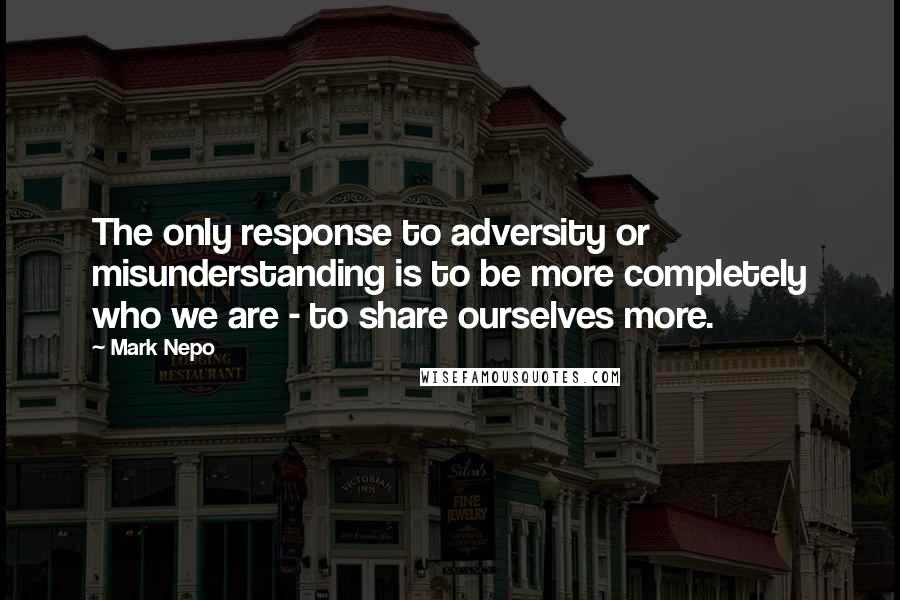 Mark Nepo Quotes: The only response to adversity or misunderstanding is to be more completely who we are - to share ourselves more.