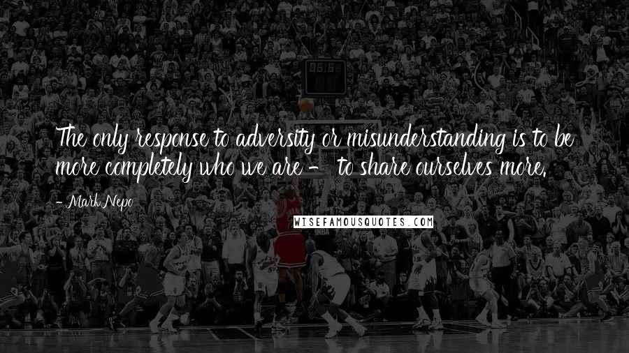Mark Nepo Quotes: The only response to adversity or misunderstanding is to be more completely who we are - to share ourselves more.