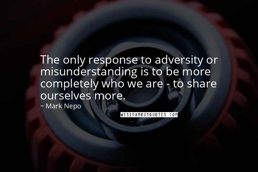 Mark Nepo Quotes: The only response to adversity or misunderstanding is to be more completely who we are - to share ourselves more.