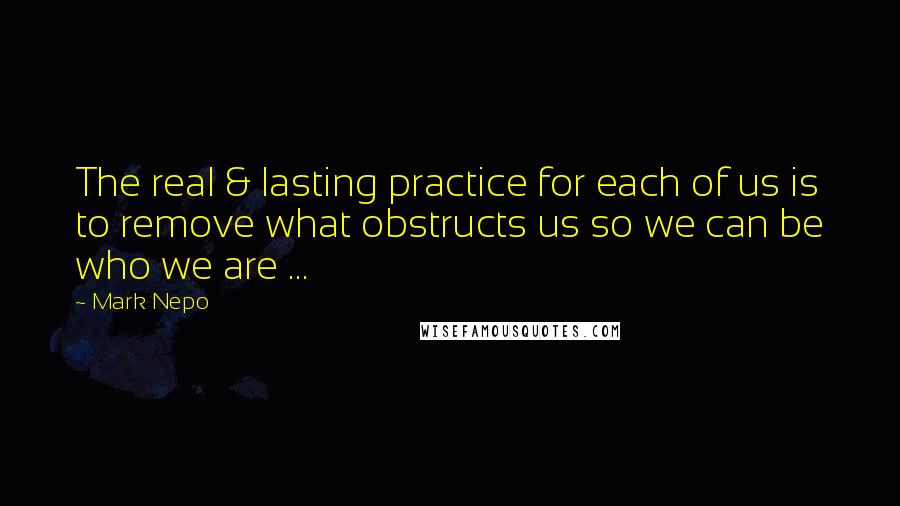 Mark Nepo Quotes: The real & lasting practice for each of us is to remove what obstructs us so we can be who we are ...