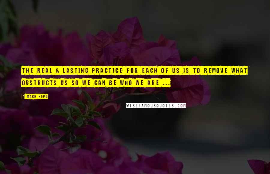 Mark Nepo Quotes: The real & lasting practice for each of us is to remove what obstructs us so we can be who we are ...