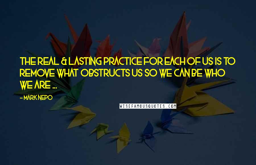Mark Nepo Quotes: The real & lasting practice for each of us is to remove what obstructs us so we can be who we are ...
