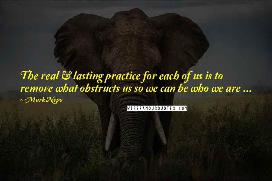 Mark Nepo Quotes: The real & lasting practice for each of us is to remove what obstructs us so we can be who we are ...