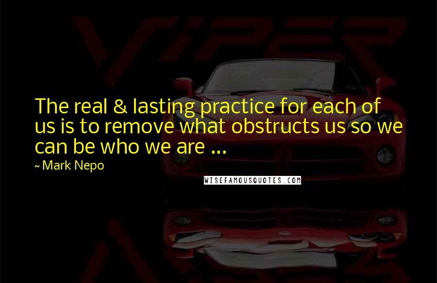 Mark Nepo Quotes: The real & lasting practice for each of us is to remove what obstructs us so we can be who we are ...