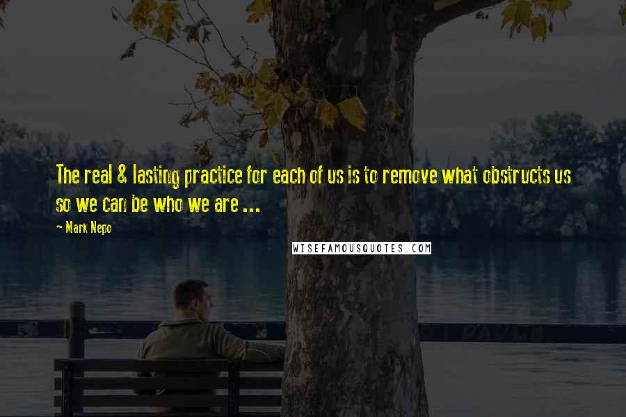 Mark Nepo Quotes: The real & lasting practice for each of us is to remove what obstructs us so we can be who we are ...