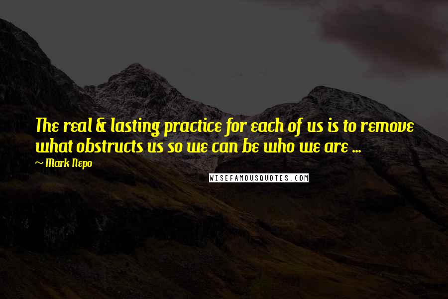 Mark Nepo Quotes: The real & lasting practice for each of us is to remove what obstructs us so we can be who we are ...