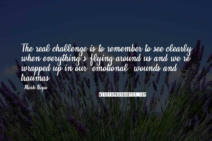 Mark Nepo Quotes: The real challenge is to remember to see clearly when everything's flying around us and we're wrapped up in our [emotional] wounds and traumas.