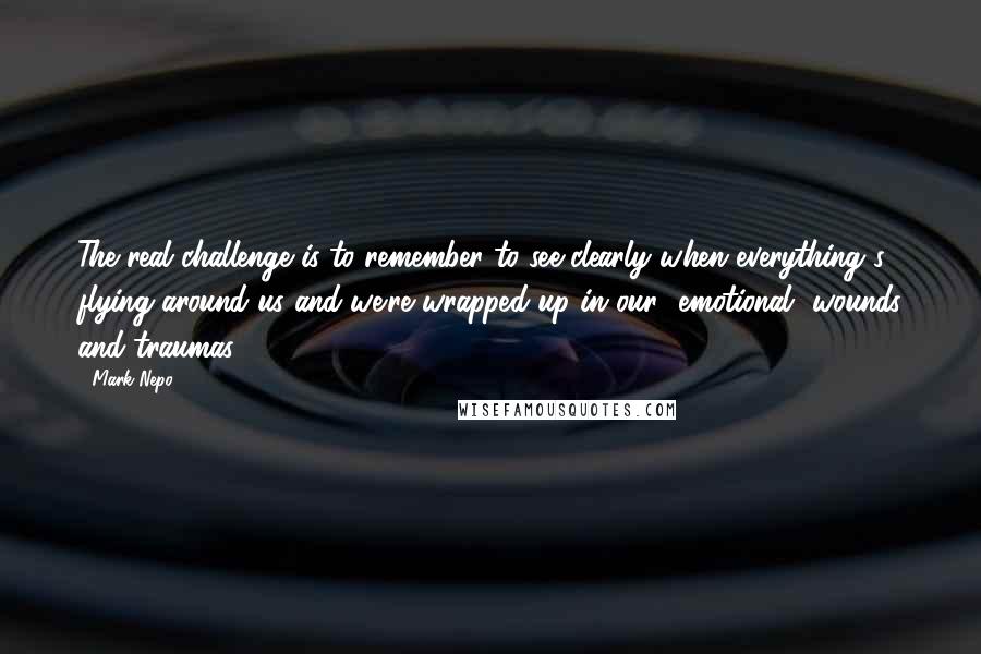 Mark Nepo Quotes: The real challenge is to remember to see clearly when everything's flying around us and we're wrapped up in our [emotional] wounds and traumas.