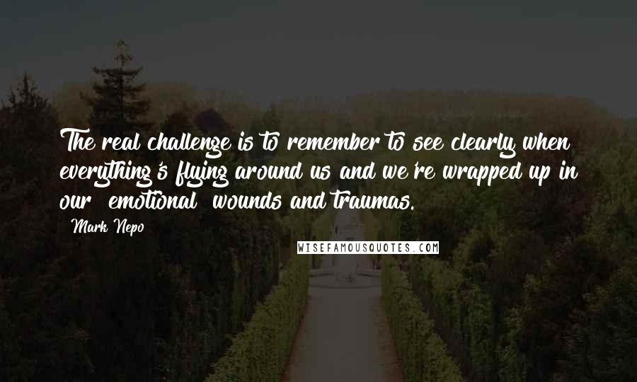 Mark Nepo Quotes: The real challenge is to remember to see clearly when everything's flying around us and we're wrapped up in our [emotional] wounds and traumas.