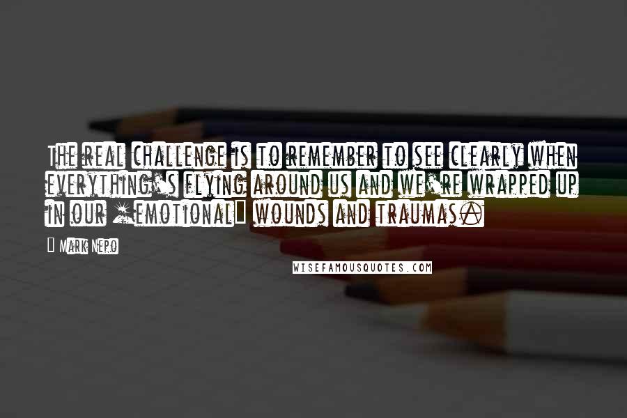 Mark Nepo Quotes: The real challenge is to remember to see clearly when everything's flying around us and we're wrapped up in our [emotional] wounds and traumas.