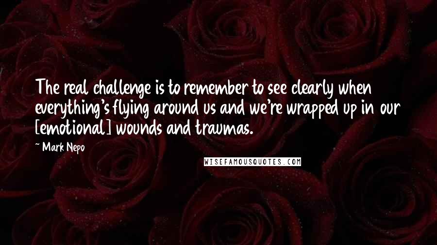 Mark Nepo Quotes: The real challenge is to remember to see clearly when everything's flying around us and we're wrapped up in our [emotional] wounds and traumas.