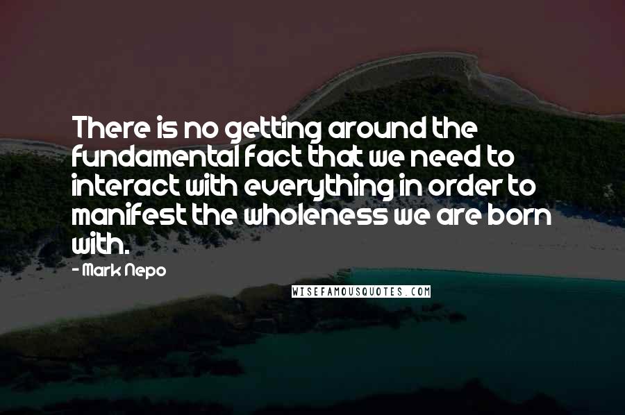 Mark Nepo Quotes: There is no getting around the fundamental fact that we need to interact with everything in order to manifest the wholeness we are born with.