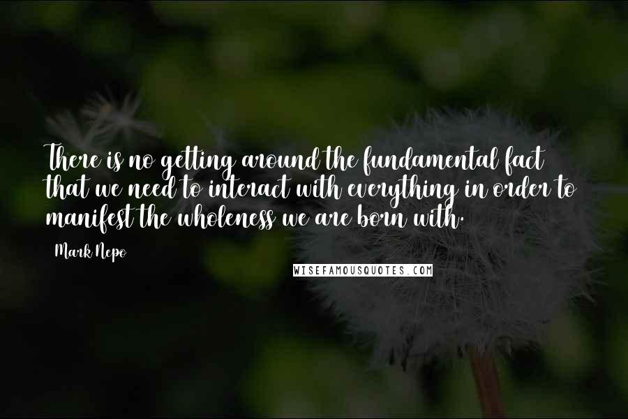 Mark Nepo Quotes: There is no getting around the fundamental fact that we need to interact with everything in order to manifest the wholeness we are born with.