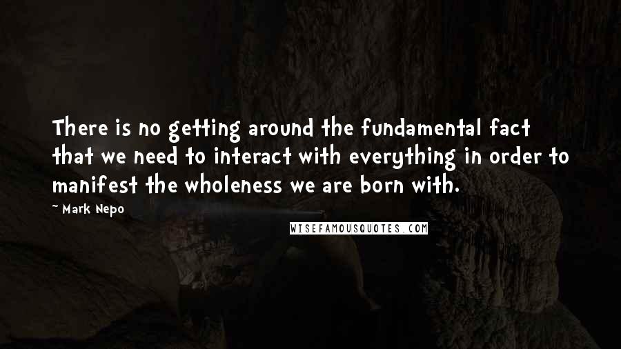 Mark Nepo Quotes: There is no getting around the fundamental fact that we need to interact with everything in order to manifest the wholeness we are born with.