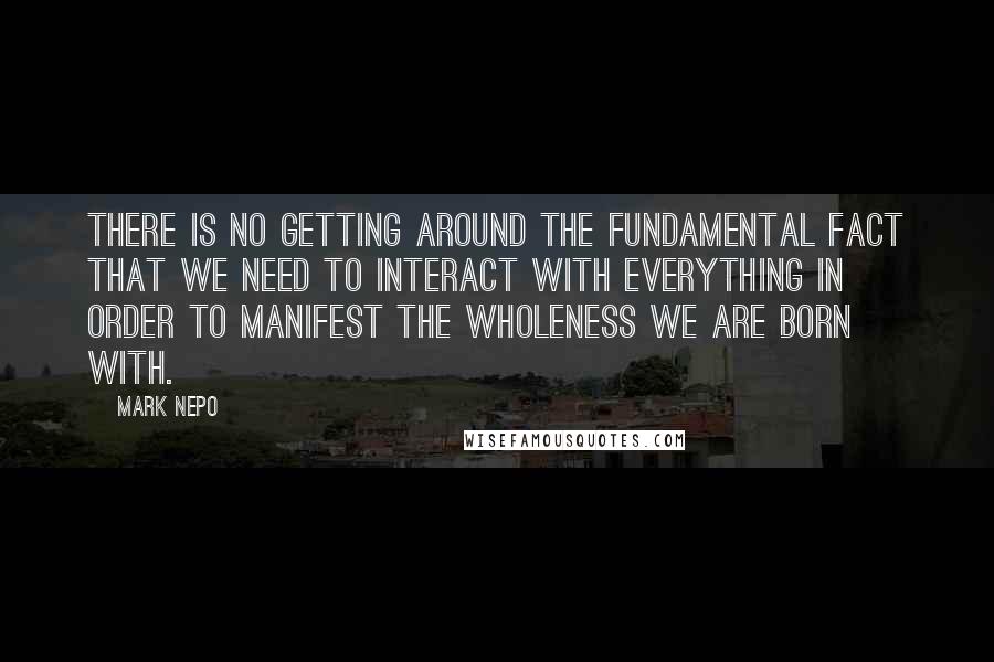 Mark Nepo Quotes: There is no getting around the fundamental fact that we need to interact with everything in order to manifest the wholeness we are born with.