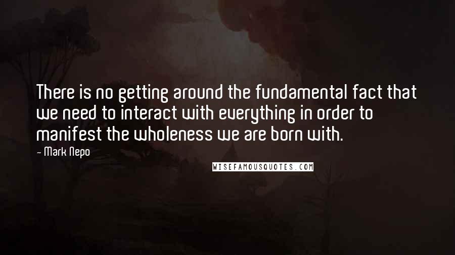 Mark Nepo Quotes: There is no getting around the fundamental fact that we need to interact with everything in order to manifest the wholeness we are born with.