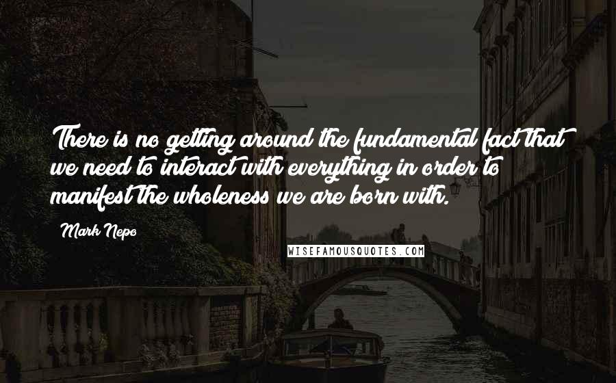 Mark Nepo Quotes: There is no getting around the fundamental fact that we need to interact with everything in order to manifest the wholeness we are born with.