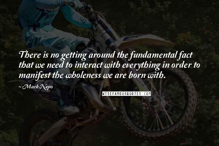 Mark Nepo Quotes: There is no getting around the fundamental fact that we need to interact with everything in order to manifest the wholeness we are born with.