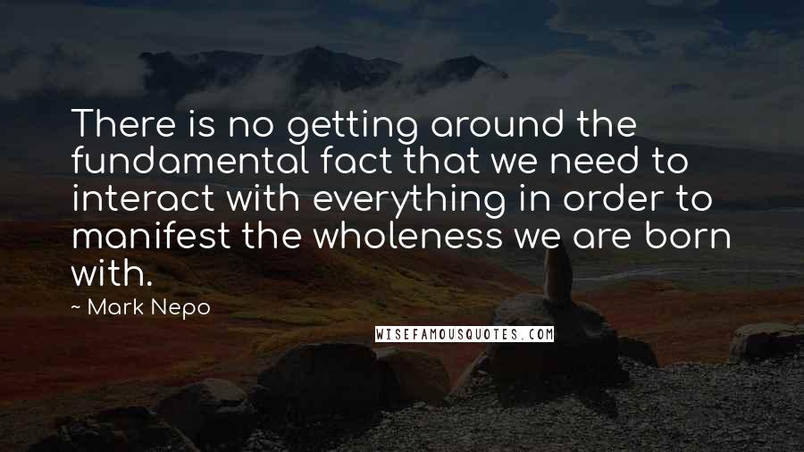 Mark Nepo Quotes: There is no getting around the fundamental fact that we need to interact with everything in order to manifest the wholeness we are born with.