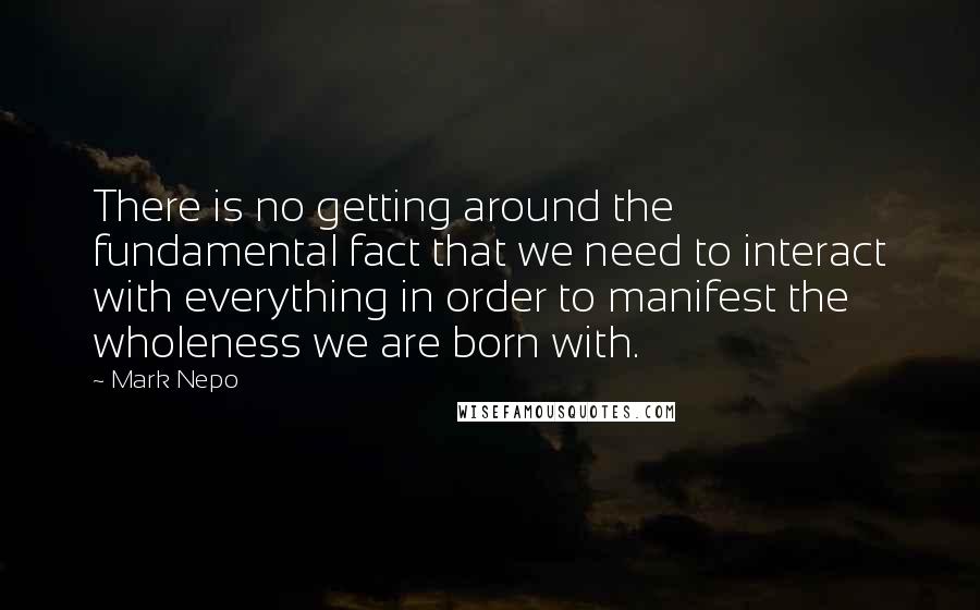 Mark Nepo Quotes: There is no getting around the fundamental fact that we need to interact with everything in order to manifest the wholeness we are born with.