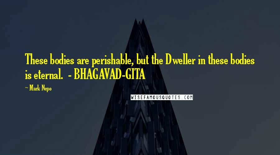 Mark Nepo Quotes: These bodies are perishable, but the Dweller in these bodies is eternal.  - BHAGAVAD-GITA