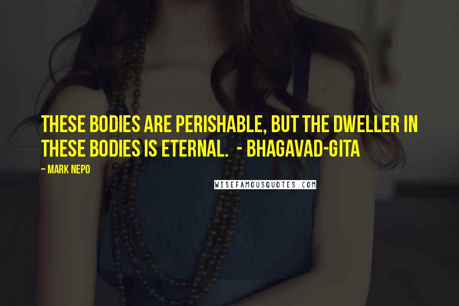 Mark Nepo Quotes: These bodies are perishable, but the Dweller in these bodies is eternal.  - BHAGAVAD-GITA