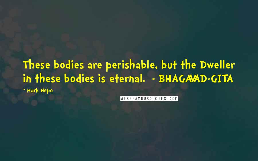 Mark Nepo Quotes: These bodies are perishable, but the Dweller in these bodies is eternal.  - BHAGAVAD-GITA