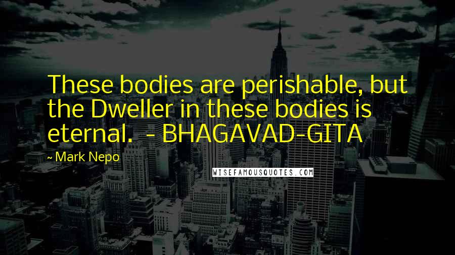 Mark Nepo Quotes: These bodies are perishable, but the Dweller in these bodies is eternal.  - BHAGAVAD-GITA