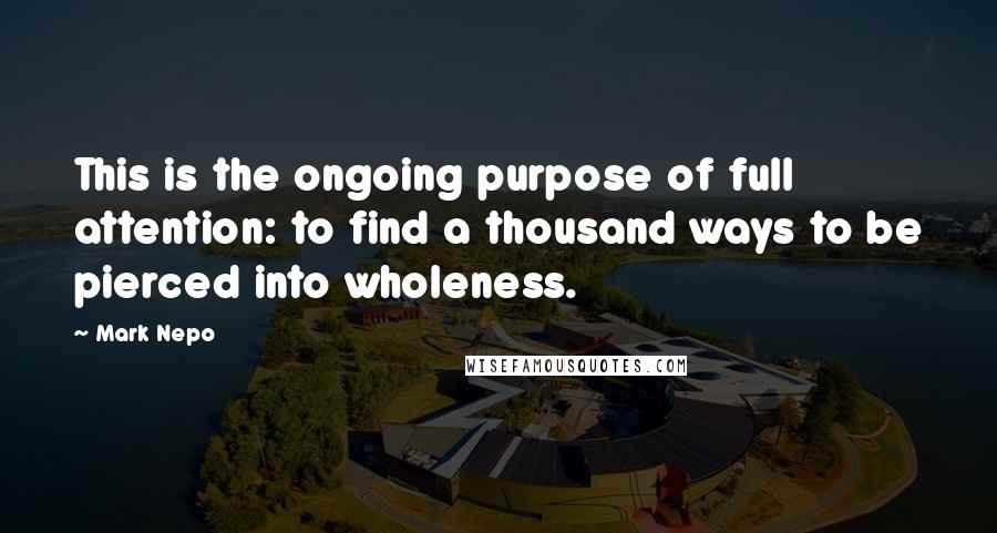 Mark Nepo Quotes: This is the ongoing purpose of full attention: to find a thousand ways to be pierced into wholeness.