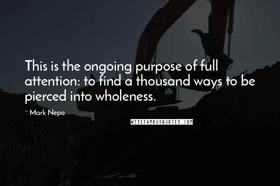 Mark Nepo Quotes: This is the ongoing purpose of full attention: to find a thousand ways to be pierced into wholeness.