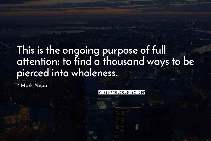 Mark Nepo Quotes: This is the ongoing purpose of full attention: to find a thousand ways to be pierced into wholeness.